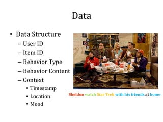 Data
• Data Structure
  – User ID
  – Item ID
  – Behavior Type
  – Behavior Content
  – Context
     • Timestamp
     • Location
     • Mood
                   Sheldon watch Star Trek with his friends at home
 