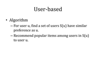 User-based
• Algorithm
  – For user u, find a set of users S(u) have similar
    preference as u.
  – Recommend popular items among users in S(u)
    to user u.
 