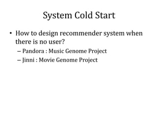 System Cold Start
• How to design recommender system when
  there is no user?
  – Pandora : Music Genome Project
  – Jinni...