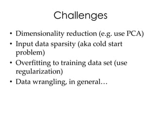 Challenges
• Dimensionality reduction (e.g. use PCA)
• Input data sparsity (aka cold start
  problem)
• Overfitting to training data set (use
  regularization)
• Data wrangling, in general…
 