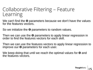 Collaborative Filtering – Feature
Learning
We can't find the Ɵ parameters because we don't have the values
for the features vectors.
So we initialize the Ɵ parameters to random values.
Then we can use the Ɵ parameters to apply linear regression in
order to find the features vectors for each skill.
Then we can use the features vectors to apply linear regression to
improve our Ɵ parameters for each user.
We keep doing that until we reach the optimal values for Ɵ and
the features vectors.
 