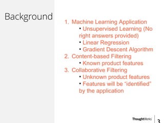 Background 1. Machine Learning Application
• Unsupervised Learning (No
right answers provided)
• Linear Regression
• Gradient Descent Algorithm
2. Content-based Filtering
• Known product features
3. Collaborative Filtering
• Unknown product features
• Features will be “identified”
by the application
 
