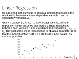 Linear Regression
It's a method that allows us to obtain a function that models the
relationship between a scalar dependent variable h and its
explanatory variables X.
Given a dataset {h, x1
, x2
, …, xn
} of statistical units, a linear
regression model assumes that there's a linear relationship
between each variable hi
and its independent variables xi1
, xi2
, …,
xin.
The goal of the linear regression is to obtain a parameter Ɵ so
that the model function h(X) = c + ƟX fits the input dataset as
close as possible.
0 2 4 6 8 10 12 14 16 18
0
500
1000
1500
2000
2500
3000
3500
4000
4500
5000
 