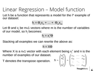 Linear Regression – Model function
hi
= Ɵ1
xi1
+ … + Ɵm
xim
Stacking all examples we can rewrite the above as:
hi
= xi
T
Ɵ
Where X is a nx1 vector with each element being xi
T
and n is the
number of examples of our dataset.
T denotes the transpose operation.
Let h be a function that represents a model for the ith
example of
our dataset:
h = XƟ
Let Ɵ and xi
be mx1 vectors where m is the number of variables
of our model, so hi
becomes:
 