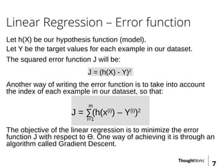 Linear Regression – Error function
Let h(X) be our hypothesis function (model).
J = (h(X) - Y)2
Let Y be the target values for each example in our dataset.
The squared error function J will be:
Another way of writing the error function is to take into account
the index of each example in our dataset, so that:
m
J = ∑(h(x(i)
) – Y(i)
)2
i=1
The objective of the linear regression is to minimize the error
function J with respect to Ɵ. One way of achieving it is through an
algorithm called Gradient Descent.
 