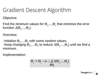 Gradient Descent Algorithm
Objective:
Find the minimum values for Ɵ1
,...,Ɵn
that minimize the error
function J(Ɵ1
,...,Ɵn
).
Overview:
• Initialize Ɵ1
,...,Ɵn
with some random values.
• Keep changing Ɵ1
,...,Ɵn
to reduce J(Ɵ1
,...,Ɵn
) until we find a
minimum.
Implementation:
Ɵj
:= Ɵj
– α – ∂ J(Ɵ1
,...,Ɵn
)
∂Ɵj
 