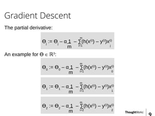 Gradient Descent
The partial derivative:
m
Ɵj
:= Ɵj
– α 1 – ∑(h(x(i)
) – y(i)
)x(i)
m i=1 j
An example for Ɵ ∈ ℝ3
:
m
Ɵ0
:= Ɵ0
– α 1 – ∑(h(x(i)
) – y(i)
)x(i)
m i=1 0
m
Ɵ1
:= Ɵ1
– α 1 – ∑(h(x(i)
) – y(i)
)x(i)
m i=1 1
m
Ɵ2
:= Ɵ2
– α 1 – ∑(h(x(i)
) – y(i)
)x(i)
m i=2 2
 