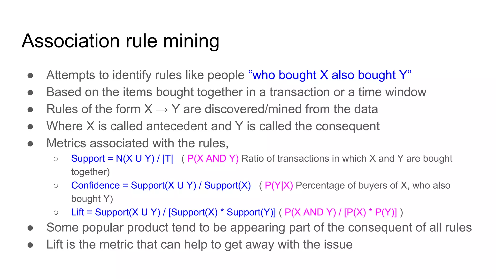 Association rule mining
● Attempts to identify rules like people “who bought X also bought Y”
● Based on the items bought together in a transaction or a time window
● Rules of the form X → Y are discovered/mined from the data
● Where X is called antecedent and Y is called the consequent
● Metrics associated with the rules,
○ Support = N(X U Y) / |T| ( P(X AND Y) Ratio of transactions in which X and Y are bought
together)
○ Confidence = Support(X U Y) / Support(X) ( P(Y|X) Percentage of buyers of X, who also
bought Y)
○ Lift = Support(X U Y) / [Support(X) * Support(Y)] ( P(X AND Y) / [P(X) * P(Y)] )
● Some popular product tend to be appearing part of the consequent of all rules
● Lift is the metric that can help to get away with the issue
 