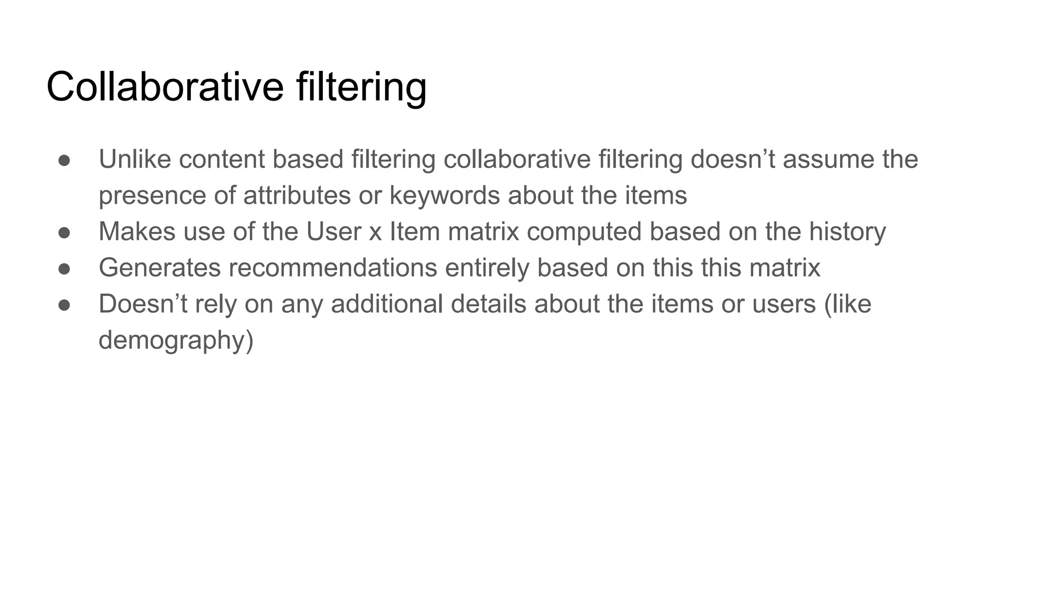 Collaborative filtering
● Unlike content based filtering collaborative filtering doesn’t assume the
presence of attributes or keywords about the items
● Makes use of the User x Item matrix computed based on the history
● Generates recommendations entirely based on this this matrix
● Doesn’t rely on any additional details about the items or users (like
demography)
 