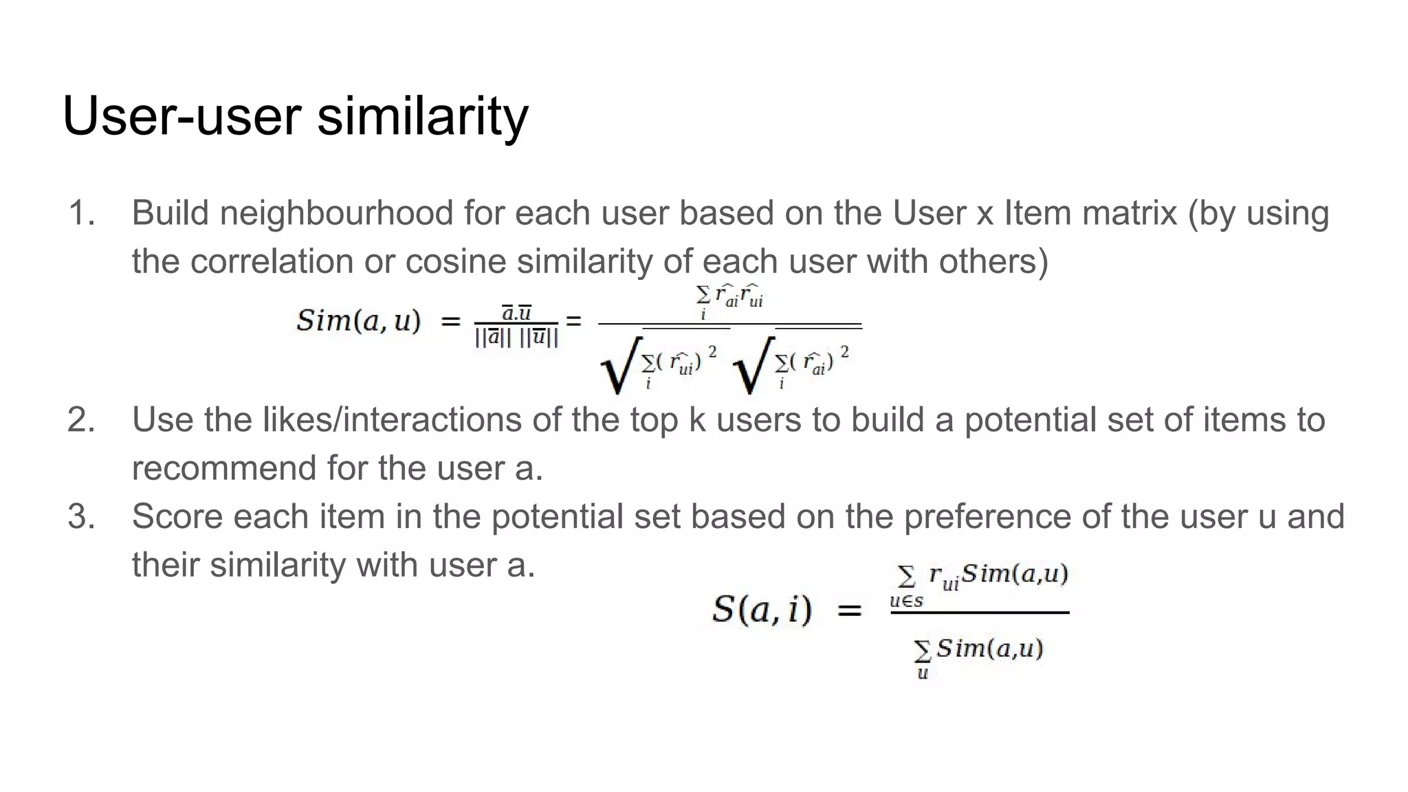 User-user similarity
1. Build neighbourhood for each user based on the User x Item matrix (by using
the correlation or cosine similarity of each user with others)
2. Use the likes/interactions of the top k users to build a potential set of items to
recommend for the user a.
3. Score each item in the potential set based on the preference of the user u and
their similarity with user a.
 