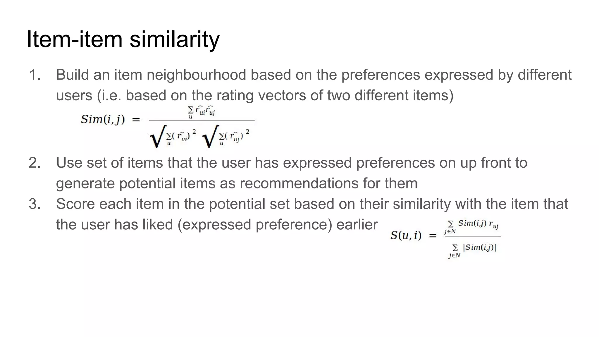 Item-item similarity
1. Build an item neighbourhood based on the preferences expressed by different
users (i.e. based on the rating vectors of two different items)
2. Use set of items that the user has expressed preferences on up front to
generate potential items as recommendations for them
3. Score each item in the potential set based on their similarity with the item that
the user has liked (expressed preference) earlier
 