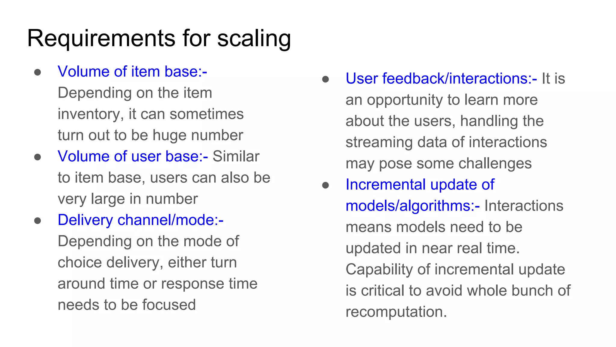 Requirements for scaling
● Volume of item base:-
Depending on the item
inventory, it can sometimes
turn out to be huge number
● Volume of user base:- Similar
to item base, users can also be
very large in number
● Delivery channel/mode:-
Depending on the mode of
choice delivery, either turn
around time or response time
needs to be focused
● User feedback/interactions:- It is
an opportunity to learn more
about the users, handling the
streaming data of interactions
may pose some challenges
● Incremental update of
models/algorithms:- Interactions
means models need to be
updated in near real time.
Capability of incremental update
is critical to avoid whole bunch of
recomputation.
 