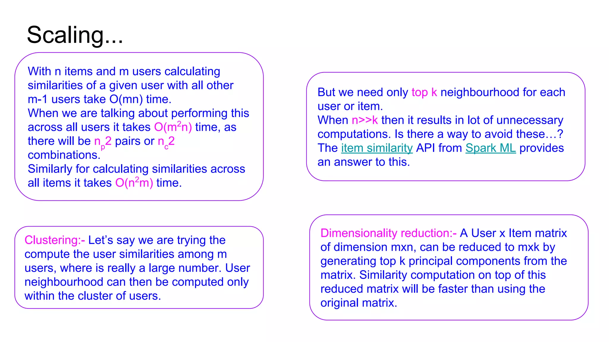 Scaling...
With n items and m users calculating
similarities of a given user with all other
m-1 users take O(mn) time.
When we are talking about performing this
across all users it takes O(m2
n) time, as
there will be np
2 pairs or nc
2
combinations.
Similarly for calculating similarities across
all items it takes O(n2
m) time.
But we need only top k neighbourhood for each
user or item.
When n>>k then it results in lot of unnecessary
computations. Is there a way to avoid these…?
The item similarity API from Spark ML provides
an answer to this.
Clustering:- Let’s say we are trying the
compute the user similarities among m
users, where is really a large number. User
neighbourhood can then be computed only
within the cluster of users.
Dimensionality reduction:- A User x Item matrix
of dimension mxn, can be reduced to mxk by
generating top k principal components from the
matrix. Similarity computation on top of this
reduced matrix will be faster than using the
original matrix.
 