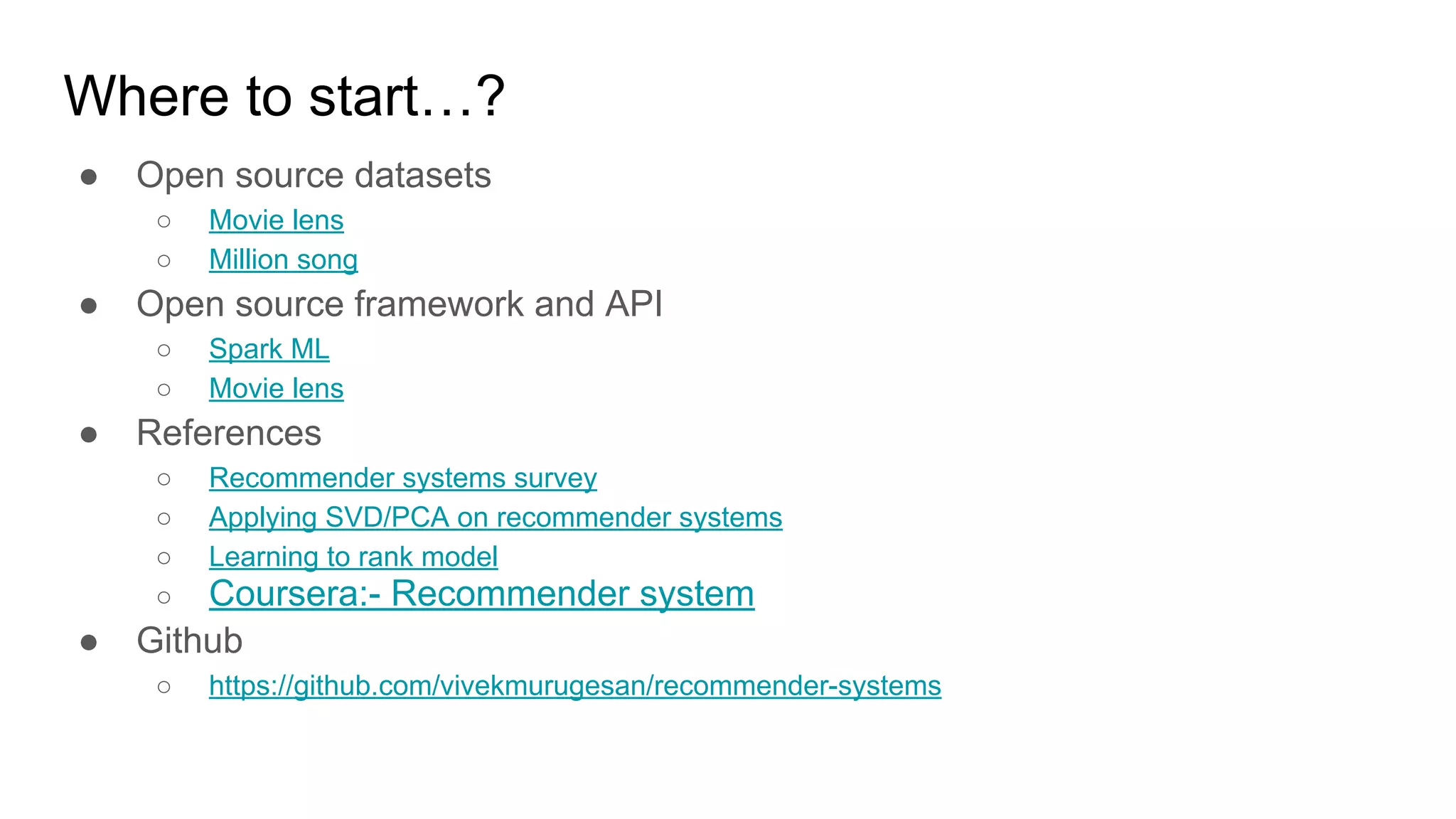 Where to start…?
● Open source datasets
○ Movie lens
○ Million song
● Open source framework and API
○ Spark ML
○ Movie lens
● References
○ Recommender systems survey
○ Applying SVD/PCA on recommender systems
○ Learning to rank model
○ Coursera:- Recommender system
● Github
○ https://github.com/vivekmurugesan/recommender-systems
 