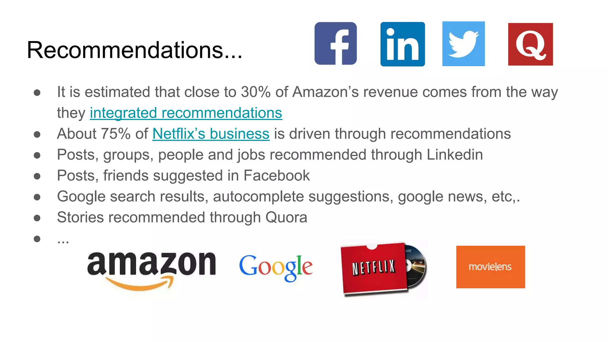 Recommendations...
● It is estimated that close to 30% of Amazon’s revenue comes from the way
they integrated recommendations
● About 75% of Netflix’s business is driven through recommendations
● Posts, groups, people and jobs recommended through Linkedin
● Posts, friends suggested in Facebook
● Google search results, autocomplete suggestions, google news, etc,.
● Stories recommended through Quora
● ...
 