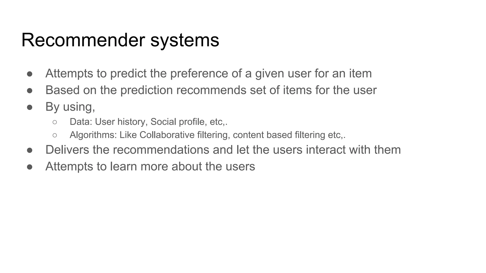 Recommender systems
● Attempts to predict the preference of a given user for an item
● Based on the prediction recommends set of items for the user
● By using,
○ Data: User history, Social profile, etc,.
○ Algorithms: Like Collaborative filtering, content based filtering etc,.
● Delivers the recommendations and let the users interact with them
● Attempts to learn more about the users
 