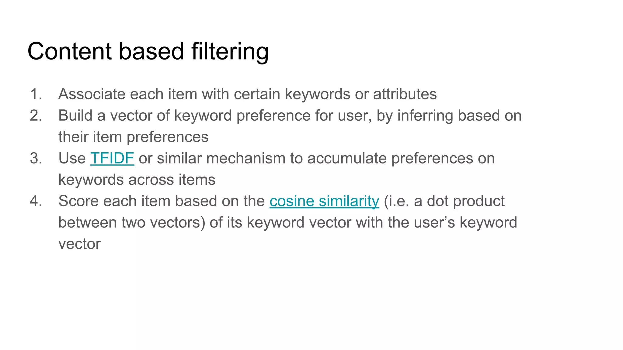 Content based filtering
1. Associate each item with certain keywords or attributes
2. Build a vector of keyword preference for user, by inferring based on
their item preferences
3. Use TFIDF or similar mechanism to accumulate preferences on
keywords across items
4. Score each item based on the cosine similarity (i.e. a dot product
between two vectors) of its keyword vector with the user’s keyword
vector
 