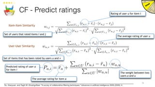 CF - Predict ratings
19
Item-Item Similarity
User-User Similarity
Predicted rating of user a
for item i
The average rating of user u
The average rating for item a
The weight between two
users a and u
Rating of user u for item i
Set of users that rated items i and j
Set of items that has been rated by users u and v
wi,j =
P
u2Ui,j
(ru,i ¯ri) · (ru,j ¯rj)
qP
u2Ui,j
(ru,i ¯ri)
2
·
qP
u2Ui,j
(ru,j ¯rj)
2
wu,v =
P
i2Iu,v
(ru,i ¯ru) · (rv,i ¯rv)
qP
i2Iu,v
(ru,i ¯ru)
2
·
qP
i2Iu,v
(rv,i ¯rv)
2
Pa,i = ¯ra +
P
u2U (ru,i ¯ru) · wa,u
P
u2U |wa,u|
Su, Xiaoyuan, and Taghi M. Khoshgoftaar. "A survey of collaborative filtering techniques." Advances in artificial intelligence 2009 (2009): 4.
 