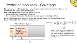 Prediction accuracy - Coverage
Coverage for user u: The percentage of situations in which at least one k-neighbor of user u can
rate an item that has not been rated by user u.
Rated
by
user u
At least one of
the user u’s
neighbors rated
these items
Ou Cu
Du
 
25
All rated items = Ou U Du
Total coverage : Average of the coverage for each user
• It could be defined as capacity of prediction.
• The percentage of a dataset that the recommender system can make prediction.
Cu : set of items that have not been rated by user u and at least one of the neighbors rated it
Du : set of items that have not been rated by user u
coverage =
1
#U
X
u2U
1
#Ou
X
i2Ou
✓
100 ⇥
#Cu
#Du
◆
 