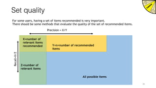 Set quality
For some users, having a set of items recommended is very important.
There should be some methods that evaluate the quality of the set of recommended items.
All possible items
Y=n=number of recommended
items
Precision = X/Y
Z=number of
relevant items
X=number of
relevant items
recommended
Recall=X/Z
26
 