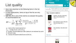 List quality
• Users lose attention to the following items in the list
drastically.
• In some applications, items on top of the list are very
important.
• Half-life (Hl) is one of the metrics to evaluate the quality
of recommendation list.
 
28
Hl =
1
#U
X
u2U
NX
i=1
max(ru,pi d, 0)
2(i 1)/(↵ 1)
 