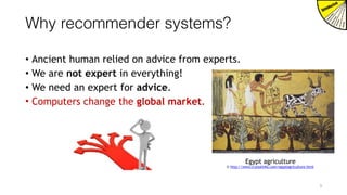Why recommender systems?
• Ancient human relied on advice from experts.
• We are not expert in everything!
• We need an expert for advice.
• Computers change the global market.
Egypt agriculture
© http://www.crystalinks.com/egyptagriculture.html
3
 