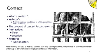 Context
• What is context?
• Webster’s:
❑ The interrelated conditions in which something
exists or occurs.
• The concept of context is controversial.
• Interaction:
➡ Time
➡ Location
• Feature:
➡ Type of actors
Reed Hasting, the CEO of Netflix, claimed that they can improve the performance of their recommender
system up to 3% when considering such contextual information.
30
 