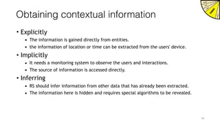 Obtaining contextual information
• Explicitly
▪ The information is gained directly from entities.
▪ the information of location or time can be extracted from the users' device.
• Implicitly
▪ It needs a monitoring system to observe the users and interactions.
▪ The source of information is accessed directly.
• Inferring
▪ RS should infer information from other data that has already been extracted.
▪ The information here is hidden and requires special algorithms to be revealed.
34
 