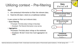 Utilizing context – Pre-filtering
How?
1. Use contextual information to filter the relevant data.
2. Feed the 2D (User x Item) to a traditional method.
Data
U x I x C x R
Contextualized Data
U x I x R
2D Recommender
U x I R
Contextual
Recommender
i1,i2,i3 ,...
C
u
It uses context to filter out irrelevant data:
• Exact filtering
❖ Example: Find data about ratings on Saturdays
× Drawback: The filtered information is too narrow.
• Aggregation
❖ Example: Find data about ratings on the weekends
× Drawback: We don’t know how much aggregation we
need.
35
Gediminas Adomavicius and Alexander Tuzhilin,. Context-aware recommender systems. In Recommender systems handbook, p. 191-226. Springer, 2015.
 