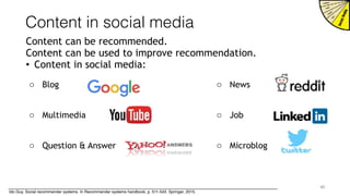 Content in social media
Content can be recommended.
Content can be used to improve recommendation.
• Content in social media:
40
o Blog
o Multimedia
o Question & Answer
o News
o Job
o Microblog
Ido Guy, Social recommender systems. In Recommender systems handbook, p. 511-543. Springer, 2015.
 