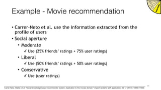 Example - Movie recommendation
• Carrer-Neto et al. use the information extracted from the
profile of users
• Social aperture
• Moderate
✓ Use (25% friends’ ratings + 75% user ratings)
• Liberal
✓ Use (50% friends’ ratings + 50% user ratings)
• Conservative
✓ Use (user ratings)
41
Carrer-Neto, Walter, et al. "Social knowledge-based recommender system. Application to the movies domain." Expert Systems with applications 39.12 (2012): 10990-11000.
 