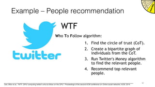 Example – People recommendation
WTF
Who To Follow algorithm:
1. Find the circle of trust (CoT).
2. Create a bipartite graph of
individuals from the CoT.
3. Run Twitter's Money algorithm
to find the relevant people.
4. Recommend top relevant
people.
42
Geil, Afton et al., "WTF, GPU! computing twitter's who-to-follow on the GPU." Proceedings of the second ACM conference on Online social networks. ACM, 2014.
 
