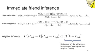 Immediate friend inference
P (Ri = k|A = ai) =
P(Ri = k) ⇥
Qj=m
j=1 P(Aj|Ri = k)
P(A1, A2, . . . , An)
, Aj 2 {A1, A2, . . . , Am}
P (Ru = k|B = bi) =
P(Ru = k) ⇥
Qj=n
j=1 P(Bj|Ru = k)
P(B1, B2, . . . , Bn)
, Bj 2 {B1, B2, . . . , Bn}User Preference
Item Acceptance
P(Ru,i = k|Rv,i = rv,i) / H(k rv,i)Neighbor influence
Histogram of the difference
between user’s rating and the
neighbors’ rating
46
 