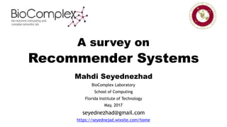 A survey on
Recommender Systems
Mahdi Seyednezhad
BioComplex Laboratory
School of Computing
Florida Institute of Technology
May, 2017
seyednezhad@gmail.com
https://seyednejad.wixsite.com/home
 