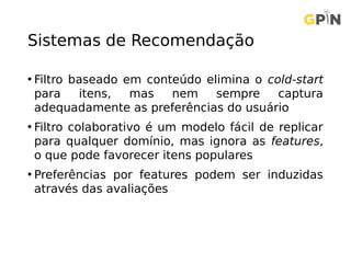 Sistemas de Recomendação
• Filtro baseado em conteúdo elimina o cold-start
para itens, mas nem sempre captura
adequadamente as preferências do usuário
• Filtro colaborativo é um modelo fácil de replicar
para qualquer domínio, mas ignora as features,
o que pode favorecer itens populares
• Preferências por features podem ser induzidas
através das avaliações
 
