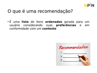O que é uma recomendação?
• É uma lista de itens ordenados gerada para um
usuário considerando suas preferências e em
conformidade com um contexto
 