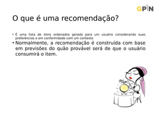 O que é uma recomendação?
• É uma lista de itens ordenados gerada para um usuário considerando suas
preferências e em conformidade com um contexto
• Normalmente, a recomendação é construída com base
em previsões do quão provável será de que o usuário
consumirá o item.
 