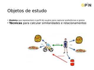 Objetos de estudo
• Modelos que representam o perfil do usuário para capturar preferências e gostos
• Técnicas para calcular similaridades e relacionamentos
 
