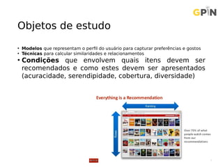 Objetos de estudo
• Modelos que representam o perfil do usuário para capturar preferências e gostos
• Técnicas para calcular similaridades e relacionamentos
• Condições que envolvem quais itens devem ser
recomendados e como estes devem ser apresentados
(acuracidade, serendipidade, cobertura, diversidade)
 