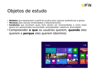 Objetos de estudo
• Modelos que representam o perfil do usuário para capturar preferências e gostos
• Técnicas para calcular similaridades e relacionamentos
• Condições que envolvem quais itens devem ser recomendados e como estes
devem ser apresentados (acuracidade, serendipidade, cobertura, diversidade)
• Compreender o que os usuários querem, quando eles
querem e porque eles querem (domínio).
 