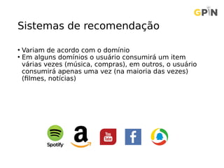 Sistemas de recomendação
• Variam de acordo com o domínio
• Em alguns domínios o usuário consumirá um item
várias vezes (música, compras), em outros, o usuário
consumirá apenas uma vez (na maioria das vezes)
(filmes, notícias)
 