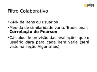 Filtro Colaborativo
•k-NN de itens ou usuários
•Medida de similaridade varia. Tradicional:
Correlação de Pearson
•Cálculos de previsão das avaliações que o
usuário dará para cada item varia (será
visto na seção Algoritmos)
 