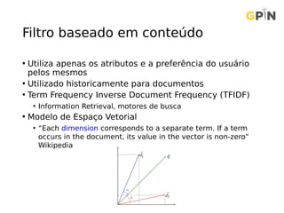 Filtro baseado em conteúdo
• Utiliza apenas os atributos e a preferência do usuário
pelos mesmos
• Utilizado historicamente para documentos
• Term Frequency Inverse Document Frequency (TFIDF)
• Information Retrieval, motores de busca
• Modelo de Espaço Vetorial
• “Each dimension corresponds to a separate term. If a term
occurs in the document, its value in the vector is non-zero”
Wikipedia
 