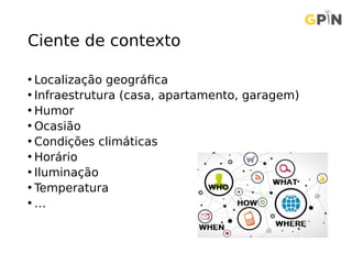 Ciente de contexto
• Localização geográfica
• Infraestrutura (casa, apartamento, garagem)
• Humor
• Ocasião
• Condições climáticas
• Horário
• Iluminação
• Temperatura
• …
 