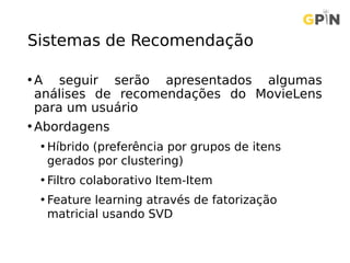 Sistemas de Recomendação
• A seguir serão apresentados algumas
análises de recomendações do MovieLens
para um usuário
• Abordagens
• Híbrido (preferência por grupos de itens
gerados por clustering)
• Filtro colaborativo Item-Item
• Feature learning através de fatorização
matricial usando SVD
 