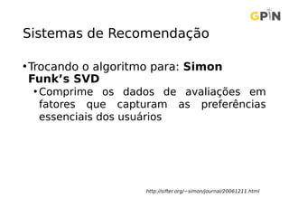 Sistemas de Recomendação
•Trocando o algoritmo para: Simon
Funk’s SVD
• Comprime os dados de avaliações em
fatores que capturam as preferências
essenciais dos usuários
http://sifter.org/~simon/journal/20061211.html
 