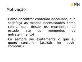 Motivação
•Como encontrar conteúdo adequado, que
satisfaça as minhas necessidades como
consumidor, desde os momentos de
estudo até os momentos de
entretenimento?
•Eu sempre sei exatamente o que eu
quero consumir (assistir, ler, ouvir,
comprar)?
 