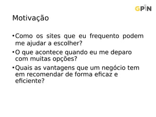 Motivação
•Como os sites que eu frequento podem
me ajudar a escolher?
•O que acontece quando eu me deparo
com muitas opções?
•Quais as vantagens que um negócio tem
em recomendar de forma eficaz e
eficiente?
 