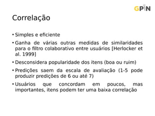 Correlação
• Simples e eficiente
• Ganha de várias outras medidas de similaridades
para o filtro colaborativo entre usuários [Herlocker et
al. 1999]
• Desconsidera popularidade dos itens (boa ou ruim)
• Predições saem da escala de avaliação (1-5 pode
produzir predições de 6 ou até 7)
• Usuários que concordam em poucos, mas
importantes, itens podem ter uma baixa correlação
 