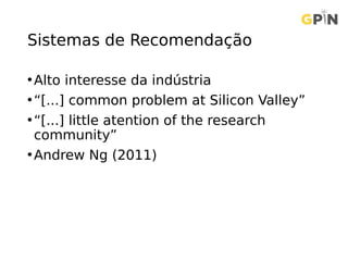 Sistemas de Recomendação
•Alto interesse da indústria
•“[...] common problem at Silicon Valley”
•“[...] little atention of the research
community”
•Andrew Ng (2011)
 